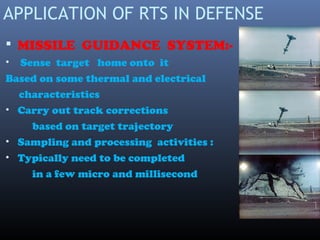 APPLICATION OF RTS IN DEFENSE
 MISSILE GUIDANCE SYSTEM:-
• Sense target home onto it
Based on some thermal and electrical
characteristics
• Carry out track corrections
based on target trajectory
• Sampling and processing activities :
• Typically need to be completed
in a few micro and millisecond
 