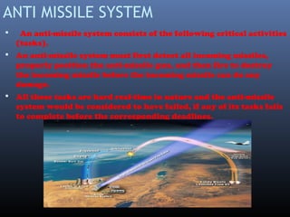 ANTI MISSILE SYSTEM
 An anti-missile system consists of the following critical activities
(tasks).
 An anti-missile system must first detect all incoming missiles,
properly position the anti-missile gun, and then fire to destroy
the incoming missile before the incoming missile can do any
damage.
 All these tasks are hard real-time in nature and the anti-missile
system would be considered to have failed, if any of its tasks fails
to complete before the corresponding deadlines.
 