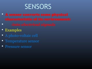 SENSORS
 A sensor converts some physical
characteristic of its environment:
 -into electrical signals
 Examples
 A photo-voltaic cell
 Temperature sensor
 Pressure sensor
 