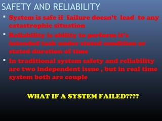 SAFETY AND RELIABILITY
 System is safe if failure doesn’t lead to any
catastrophic situation
 Reliability is ability to perform it’s
intended task under stated condition or
stated duration of time
 In traditional system safety and reliability
are two independent issue , but in real time
system both are couple
WHAT IF A SYSTEM FAILED????
 