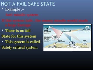 NOT A FAIL SAFE STATE
 Example :-
Anti missile system
If this system fails , the enemy missile would made
a huge damage
 There is no fail
State for this system
 This system is called
Safety critical system
 