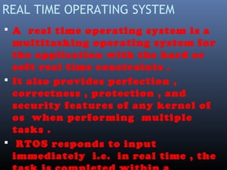 REAL TIME OPERATING SYSTEM
 A real time operating system is a
multitasking operating system for
the application with the hard or
soft real time constraints .
 It also provides perfection ,
correctness , protection , and
security features of any kernel of
os when performing multiple
tasks .
 RTOS responds to input
immediately i.e. in real time , the
 