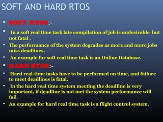 SOFT AND HARD RTOS
 SOFT RTOS:-
 In a soft real time task late compilation of job is undesirable but
not fatal .
 The performance of the system degrades as more and more jobs
miss deadlines.
 An example for soft real time task is an Online Database.
 HARD RTOS:-
 Hard real-time tasks have to be performed on time, and failure
to meet deadlines is fatal.
 In the hard real time system meeting the deadline is very
important, if deadline is not met the system performance will
fail.
 An example for hard real time task is a flight control system.
 