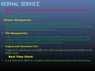 KERNAL SERVICE
 The "kernel" of a real-time operating system ("RTOS") provides an "abstraction
layer".
Some of the kernel services are explained
Memory Management:-
The processes carried out in memory management are Memory allocation,
Deallocation and Management. It also restricts the memory access region for a task.
There may be dynamic memory allocations also
 File Management:-
A file is a named entity on a magnetic disc, optical disc or system memory. A file
contains the data, characters and text. Each OS has different abstractions of a file.
The File manager appropriately keeps track of the files.
 Logical and Character I/O:-
A logical I/O, also known as a buffer I/O, refers to reads and writes of buffers in the
buffer cache.
Real Time Clock
 A real-time clock (RTC) is a computer clock which keeps track of the current time.
 