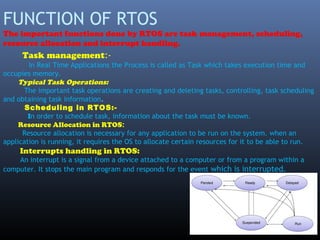 FUNCTION OF RTOS
The important functions done by RTOS are task management, scheduling,
resource allocation and interrupt handling.
Task management:-
In Real Time Applications the Process is called as Task which takes execution time and
occupies memory.
Typical Task Operations:
The important task operations are creating and deleting tasks, controlling, task scheduling
and obtaining task information.
Scheduling in RTOS:-
In order to schedule task, information about the task must be known.
Resource Allocation in RTOS:
Resource allocation is necessary for any application to be run on the system. when an
application is running, it requires the OS to allocate certain resources for it to be able to run.
Interrupts handling in RTOS:
An interrupt is a signal from a device attached to a computer or from a program within a
computer. It stops the main program and responds for the event which is interrupted.
 