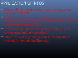 APPLICATION OF RTOS
 Almost all the modern telecommunication systems
make use of RTOS.
 Radar systems, network switching control systems,
satellite monitoring systems, satellite launch-control
all have their roots in RTOS.
 Now a day’s RTOS are increasingly finding use in
strategic and military operations.
 These are used in guided missile launching units,
track-and-trace spy satellites, etc.
 