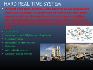 HARD REAL TIME SYSTEM
 A hard real time system (also known as an immediate
real time system) is hardware or software that must
operate within the confines of a stringent deadline.
The application may be considered to have failed if it
does not complete its function within the allotted time
span
 EXAMPLE:-
 Automotive and Flight control systems
 Medical system
 Industrial control system
 Robotics
 Anti missile system
 Nuclear power system
 