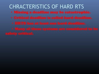 CHRACTERISTICS OF HARD RTS
• Missing a deadline may be catastrophic.
• Critical deadline is called hard deadline.
• HRTS has at least one hard deadline.
• Many of these systems are considered to be
safety critical.
 