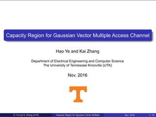 Capacity Region for Gaussian Vector Multiple Access Channel
Hao Ye and Kai Zhang
Department of Electrical Engineering and Computer Science
The University of Tennessee Knoxville (UTK)
Nov. 2016
H. Ye and K. Zhang (UTK) Capacity Region for Gaussian Vector Multiple Nov. 2016 1 / 16
 