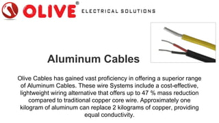 Aluminum Cables
Olive Cables has gained vast proficiency in offering a superior range
of Aluminum Cables. These wire Systems include a cost-effective,
lightweight wiring alternative that offers up to 47 % mass reduction
compared to traditional copper core wire. Approximately one
kilogram of aluminum can replace 2 kilograms of copper, providing
equal conductivity.
 