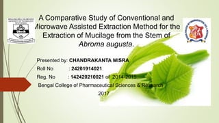 Presented by: CHANDRAKANTA MISRA
Roll No : 24201914021
Reg. No : 142420210021 of 2014-2015
Bengal College of Pharmaceutical Sciences & Research
2017
A Comparative Study of Conventional and
Microwave Assisted Extraction Method for the
Extraction of Mucilage from the Stem of
Abroma augusta.
 