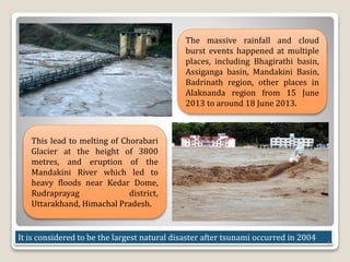 The massive rainfall and cloud
burst events happened at multiple
places, including Bhagirathi basin,
Assiganga basin, Mandakini Basin,
Badrinath region, other places in
Alaknanda region from 15 June
2013 to around 18 June 2013.
This lead to melting of Chorabari
Glacier at the height of 3800
metres, and eruption of the
Mandakini River which led to
heavy floods near Kedar Dome,
Rudraprayag district,
Uttarakhand, Himachal Pradesh.
It is considered to be the largest natural disaster after tsunami occurred in 2004
11
 