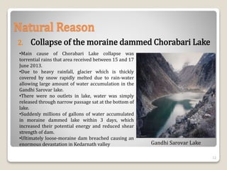•Main cause of Chorabari Lake collapse was
torrential rains that area received between 15 and 17
June 2013.
•Due to heavy rainfall, glacier which is thickly
covered by snow rapidly melted due to rain-water
allowing large amount of water accumulation in the
Gandhi Sarovar lake.
•There were no outlets in lake, water was simply
released through narrow passage sat at the bottom of
lake.
•Suddenly millions of gallons of water accumulated
in moraine dammed lake within 3 days, which
increased their potential energy and reduced shear
strength of dam.
•Ultimately loose-moraine dam breached causing an
enormous devastation in Kedarnath valley
Natural Reason
2. Collapse of the moraine dammed Chorabari Lake
Gandhi Sarovar Lake
12
 