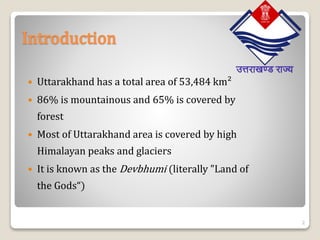 Introduction
 Uttarakhand has a total area of 53,484 km²
 86% is mountainous and 65% is covered by
forest
 Most of Uttarakhand area is covered by high
Himalayan peaks and glaciers
 It is known as the Devbhumi (literally "Land of
the Gods“)
2
 