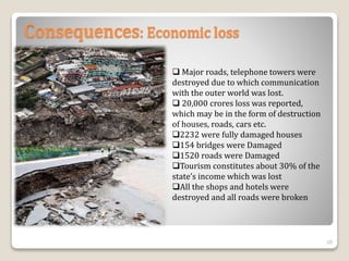 Consequences: Economic loss
 Major roads, telephone towers were
destroyed due to which communication
with the outer world was lost.
 20,000 crores loss was reported,
which may be in the form of destruction
of houses, roads, cars etc.
2232 were fully damaged houses
154 bridges were Damaged
1520 roads were Damaged
Tourism constitutes about 30% of the
state’s income which was lost
All the shops and hotels were
destroyed and all roads were broken
20
 