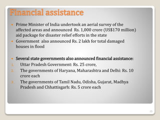 Financial assistance
 Prime Minister of India undertook an aerial survey of the
affected areas and announced Rs. 1,000 crore (US$170 million)
aid package for disaster relief efforts in the state
 Government also announced Rs. 2 lakh for total damaged
houses in flood
 Several state governments also announced financial assistance:
1. Uttar Pradesh Government: Rs. 25 crore,
2. The governments of Haryana, Maharashtra and Delhi: Rs. 10
crore each
3. The governments of Tamil Nadu, Odisha, Gujarat, Madhya
Pradesh and Chhattisgarh: Rs. 5 crore each
25
 
