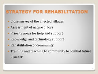 STRATEGY FOR REHABILITATION
 Close survey of the affected villages
 Assessment of nature of loss
 Priority areas for help and support
 Knowledge and technology support
 Rehabilitation of community
 Training and teaching to community to combat future
disaster
28
 