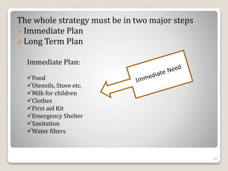 The whole strategy must be in two major steps
Immediate Plan
Long Term Plan
Immediate Plan:
Food
Utensils, Stove etc.
Milk for children
Clothes
First aid Kit
Emergency Shelter
Sanitation
Water filters
29
 