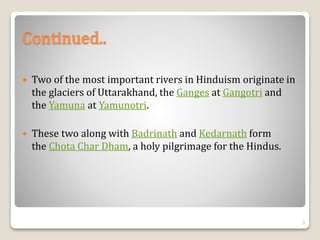  Two of the most important rivers in Hinduism originate in
the glaciers of Uttarakhand, the Ganges at Gangotri and
the Yamuna at Yamunotri.
 These two along with Badrinath and Kedarnath form
the Chota Char Dham, a holy pilgrimage for the Hindus.
Continued..
3
 