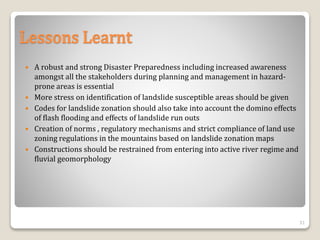 Lessons Learnt
 A robust and strong Disaster Preparedness including increased awareness
amongst all the stakeholders during planning and management in hazard-
prone areas is essential
 More stress on identification of landslide susceptible areas should be given
 Codes for landslide zonation should also take into account the domino effects
of flash flooding and effects of landslide run outs
 Creation of norms , regulatory mechanisms and strict compliance of land use
zoning regulations in the mountains based on landslide zonation maps
 Constructions should be restrained from entering into active river regime and
fluvial geomorphology
31
 