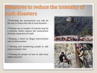 Measures to reduce the intensity of
such disasters
Protecting the environment can only be
the way to reduce the risk of such disasters
Putting cap on number of tourists may be
a solution, which reduces the construction
of hotels, expansion of roads
Keeping a check on illegal constructions
and on deforestation
 Alerting and transferring people to safe
zones at proper time
Training the people on how to take basic
safety measures
32
 