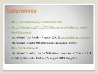 References
 https://en.wikipedia.org/wiki/Uttarakhand
 http://chimalaya.org/2013/07/30/kedarnath-disaster-facts-and-
plausible-causes/
 Uttarakhand flash floods – A report (2013). Indian Red Cross Society
 Uttarakhand Disaster Mitigation and Management Centre:
http://dmmc.uk.gov.in/
 Uttarakhand Disaster: Can the Nation learn any lessons? Transcript of
the talk by Himanshu Thakkar, 22 August 2013, Bangalore
33
 