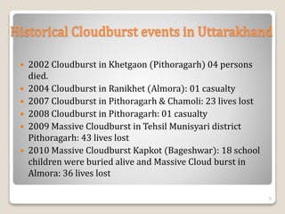 Historical Cloudburst events in Uttarakhand
 2002 Cloudburst in Khetgaon (Pithoragarh) 04 persons
died.
 2004 Cloudburst in Ranikhet (Almora): 01 casualty
 2007 Cloudburst in Pithoragarh & Chamoli: 23 lives lost
 2008 Cloudburst in Pithoragarh: 01 casualty
 2009 Massive Cloudburst in Tehsil Munisyari district
Pithoragarh: 43 lives lost
 2010 Massive Cloudburst Kapkot (Bageshwar): 18 school
children were buried alive and Massive Cloud burst in
Almora: 36 lives lost
6
 