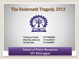 The Kedarnath Tragedy, 2013
Vishvjeet Tholia 17WM60R01
Ritu Raj Jaitawat 17AG66R14
Surbhi Jain 17AG66R07
School of Water Resources
IIT Kharagpur 1
 