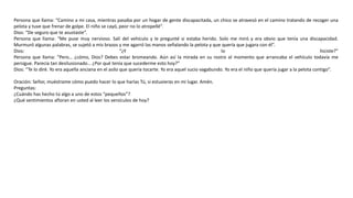 Persona que llama: “Camino a mi casa, mientras pasaba por un hogar de gente discapacitada, un chico se atravesó en el camino tratando de recoger una
pelota y tuve que frenar de golpe. El niño se cayó, peor no lo atropellé”.
Dios: “De seguro que te asustaste”.
Persona que llama: “Me puse muy nervioso. Salí del vehículo y le pregunté si estaba herido. Solo me miró y era obvio que tenía una discapacidad.
Murmuró algunas palabras, se sujetó a mis brazos y me agarró las manos señalando la pelota y que quería que jugara con él”.
Dios: “¿Y lo hiciste?”
Persona que llama: “Pero… ¿cómo, Dios? Debes estar bromeando. Aún así la mirada en su rostro al momento que arrancaba el vehículo todavía me
persigue. Parecía tan desilusionado… ¿Por qué tenía que sucederme esto hoy?”
Dios: “Te lo diré. Yo era aquella anciana en el asilo que quería tocarte. Yo era aquel sucio vagabundo. Yo era el niño que quería jugar a la pelota contigo”.
Oración: Señor, muéstrame cómo puedo hacer lo que harías Tú, si estuvieras en mi lugar. Amén.
Preguntas:
¿Cuándo has hecho tú algo a uno de estos “pequeños”?
¿Qué sentimientos afloran en usted al leer los versículos de hoy?
 