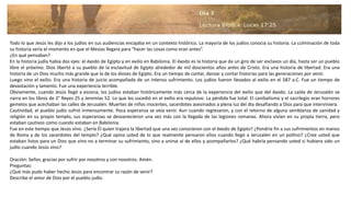 Todo lo que Jesús les dijo a los judíos en sus audiencias encajaba en un contexto histórico. La mayoría de los judíos conocía su historia. La culminación de toda
su historia sería el momento en que el Mesías llegara para “hacer las cosas como eran antes”.
¿En qué pensaban?
En la historia judía había dos ejes: el éxodo de Egipto y en exilio en Babilonia. El éxodo es la historia que da un giro de ser esclavos un día, hasta ser un pueblo
libre el próximo. Dios libertó a su pueblo de la esclavitud de Egipto alrededor de mil doscientos años antes de Cristo. Era una historia de libertad. Era una
historia de un Dios mucho más grande que la de los dioses de Egipto. Era un tiempo de cantar, danzar y contar historias para las generaciones por venir.
Luego vino el exilio. Era una historia de juicio acompañada de un intenso sufrimiento. Los judíos fueron llevados al exilio en el 587 a.C. Fue un tiempo de
devastación y lamento. Fue una experiencia terrible.
Obviamente, cuando Jesús llegó a escena, los judíos estaban históricamente más cerca de la experiencia del exilio que del éxodo. La caída de Jerusalén se
narra en los libros de 2° Reyes 25 y Jeremías 52. Lo que les sucedió en el exilio era repulsivo. La pérdida fue total. El canibalismo y el sacrilegio eran horrores
gemelos que acechaban las calles de Jerusalén. Muertes de niños inocentes, sacerdotes asesinados a plena luz del día desafiando a Dios para que interviniera.
Cautividad, el pueblo judío sufrió inmensamente. Poca esperanza se veía venir. Aun cuando regresaron, y con el retorno de alguna semblanza de sanidad y
religión en su propio templo, sus esperanzas se desvanecieron una vez más con la llegada de las legiones romanas. Ahora vivían en su propia tierra, pero
estaban cautivos como cuando estaban en Babilonia.
Fue en este tiempo que Jesús vino. ¿Sería Él quien trajera la libertad que una vez conocieron con el éxodo de Egipto? ¿Pondría fin a sus sufrimientos en manos
de Roma y de los sacerdotes del templo? ¿Qué opina usted de lo que realmente pensaron ellos cuando llegó a Jerusalén en un pollino? ¿Cree usted que
estaban listos para un Dios que vino no a terminar su sufrimiento, sino a unirse al de ellos y acompañarlos? ¿Qué habría pensando usted si hubiera sido un
judío cuando Jesús vino?
Oración: Señor, gracias por sufrir por nosotros y con nosotros. Amén.
Preguntas:
¿Qué más pudo haber hecho Jesús para encontrar su razón de venir?
Describe el amor de Dios por el pueblo judío.
 