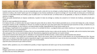 Cuando nuestra nieta tenía 4 años, una vez se preparaba para salir y antes de irse me entregó su muñeca favorita. Me dijo “quiero que la cuides”. Mientras yo
sostenía la muñeca, ella insistió “quiero que me la entregues en las mismas condiciones en que te la entrego a ti”. Esa era toda una tarea para un hombre que
nunca en su vida había tenido una muñeca y que no podía coser ni un trocito de tela. La muñeca tenía un ojo golpeado, su ropa era un desastre y no tenía ni
calzones ni zapatos.
Pensé que podía devolvérsela en mejores condiciones. Cuando mi nieta me entregó su muñeca me convertí en el ministro de muñecas, comisionado para
cuidarla.
De eso se trata la parábola de los talentos.
En la época de Jesús, un talento valía más que el salario de quince años de un obrero. Para el obrero promedio eso es un tercio del trabajo de su vida. Compare
lo que gana usted en el año, multiplique la cifra por 15 y tendrá una idea de lo que Jesús quería decir. No importa de qué economía se trate, un talento era y es
una gran responsabilidad; un reto inmenso y una oportunidad increíble, dependiendo de lo que hiciera usted con él.
Sin embargo, el significado de esta parábola no se centra en la cantidad de dinero. La pregunta básica para todos nosotros es “¿qué estamos haciendo con los
talentos que Dios nos ha encomendado?”
Así como mi nieta me encomendó su muñeca, Dios nos ha encomendado muchas cosas a cada uno de nosotros. Por ejemplo, cada uno de nosotros tiene tantos
años para gastar. Dios nos ha encomendado cada año. Necesitamos preguntarnos qué hacemos con nuestro tiempo.
Cada uno de nosotros tiene dones para ser utilizados en el acercamiento del Reino de Dios. ¿Cómo estamos administrando estos dones?
La Escritura claramente nos enseña que no poseemos nada. Todo lo que somos, todo lo que tenemos y toda relación nos es encomendada por Dios. Sea que
tenga 5, 2 o un talento. Jesús definirá nuestra mayordomía según lo que estamos haciendo con lo que nos ha sido encomendado. Tome un momento y califique
cómo está su mayordomía de todo aquello que Dios le ha encomendado.
¿Qué diría Jesús acerca de lo que usted ha hecho?
Oración: Señor, ayúdame a ser, en la medida de lo posible, el mejor mayordomo de todo lo que me has encomendado. Amén.
Preguntas:
Póngase usted mismo una calificación en su grado de mayordomía de todos los dones que Dios le ha encomendado.
¿Le daría Dios esa misma calificación?
 