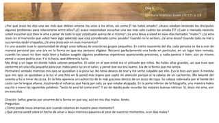 ¿Por qué Jesús les dijo una vez más que debían amarse los unos a los otros, así como Él los había amado? ¿Acaso estaban teniendo los discípulos
algunos problemas para relacionarse entre ellos? ¿O acaso necesitaban escuchar una vez más solo cuánto los amaba Él? ¿Cuán a menuda necesita
usted escuchar que Dios le ama a pesar de todo lo que usted sabe acerca de sí mismo? ¿Le ama Jesús a usted en esos días llamados “malos”? ¿Le ama
Jesús en el momento que usted hace algo sabiendo que está considerado como pecado? Cuando no le va bien, ¿le ama Jesús? Cuando todo va mal y
sus nervios están crispados, ¿le ama Jesús aún en esos momentos?
En una ocasión tuve la oportunidad de dirigir unos talleres de oración en grupos pequeños. En cierto momento del día, cada persona se iba a orar de
manera personal por una ora en la forma en que esa persona eligiese. Recuero perfectamente una tarde en particular, en un lugar bien remoto,
cuando las cosas no iban nada bien y habían surgido algunos problemas repentinos apareciendo presiones, y nada parecía ir bien; aún yo mismo
pensé si acaso podría orar. Y si lo hacía, qué diferencia haría.
Me dirigí a un lugar en donde había salones pequeños. El salón en el que entré era el utilizado por niños. No había sillas grandes, así que tuve que
sentarme en una silla pequeña para orar. Había poca luz en el salón, y pensé que eso era bueno. Era de la forma que me sentía.
Permanecí sentado mientras mis ojos se ajustaban a la poca luz. No tenía deseos de orar y me sentó culpable por ello. Eso lo hizo aún peor. A medida
que mis ojos se ajustaban a la luz vi una foto en la pared más lejana que captó mi atención porque vi la cabeza de un cachorrito. Me levanté del
asiento y fui a mirar de cerca. En la foto aparecía un cachorrito de lo más gracioso dentro de un cesto de ropa. Su cabeza sobresalía por el borde del
cesto con la lengua afuera, mostrando el esfuerzo que hacía por salir, ya que estaba atrapado. En la parte inferior de la fotografía, una maestra había
escrito a mano las siguientes palabras: “Jesús te ama tal como eres”. Y así de rápido pude recordar las mejores buenas noticias: Sí, Jesús me ama, aún
en esos días.
Oración: Señor, gracias por amarme de la forma en que soy; aún en mis días malos. Amén.
Preguntas:
¿Cómo puede Jesús amarnos aún cuando estamos en nuestro peor momento?
¿Qué piensa usted sobre el hecho de amar a Jesús mientras pasamos el peor de nuestros momentos, o en días malos?
 