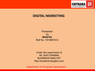 DIGITAL MARKETING
Presented
by
BHAVYA
Roll No. 1610981512
Under the supervision of
Mr. SHIV DHIMAN
BUSINESS ANALYST
http://emetechnologies.com/
Department of Computer Applications
 