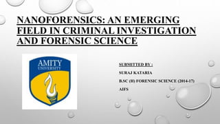 NANOFORENSICS: AN EMERGING
FIELD IN CRIMINAL INVESTIGATION
AND FORENSIC SCIENCE
SUBMITTED BY :
SURAJ KATARIA
B.SC (H) FORENSIC SCIENCE (2014-17)
AIFS
 