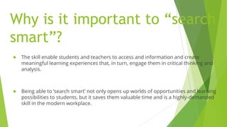 Why is it important to “search
smart”?
● The skill enable students and teachers to access and information and create
meaningful learning experiences that, in turn, engage them in critical thinking and
analysis.
● Being able to ‘search smart’ not only opens up worlds of opportunities and learning
possibilities to students, but it saves them valuable time and is a highly-demanded
skill in the modern workplace.
 
