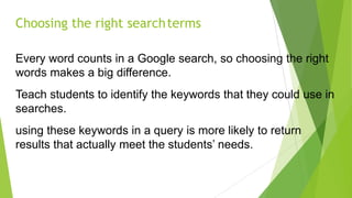Choosing the right searchterms
Every word counts in a Google search, so choosing the right
words makes a big difference.
Teach students to identify the keywords that they could use in
searches.
using these keywords in a query is more likely to return
results that actually meet the students’ needs.
 