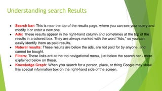 Understanding search Results
● Search bar: This is near the top of the results page, where you can see your query and
modify it or enter a new one.
● Ads: These results appear in the right-hand column and sometimes at the top of the
results in a colored box. They are always marked with the word “Ads,” so you can
easily identify them as paid results.
● Natural results: These results are below the ads, are not paid for by anyone, and
cannot be bought.
● Filters: These links are at the top navigational menu, just below the search bar - more
explained below on these.
● Knowledge Graph: When you search for a person, place, or thing Google may show
this special information box on the right-hand side of the screen.
 