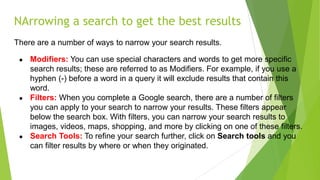 NArrowing a search to get the best results
There are a number of ways to narrow your search results.
● Modifiers: You can use special characters and words to get more specific
search results; these are referred to as Modifiers. For example, if you use a
hyphen (-) before a word in a query it will exclude results that contain this
word.
● Filters: When you complete a Google search, there are a number of filters
you can apply to your search to narrow your results. These filters appear
below the search box. With filters, you can narrow your search results to
images, videos, maps, shopping, and more by clicking on one of these filters.
● Search Tools: To refine your search further, click on Search tools and you
can filter results by where or when they originated.
 