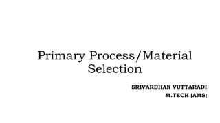 Primary Process/Material
Selection
SRIVARDHAN VUTTARADI
M.TECH (AMS)
 