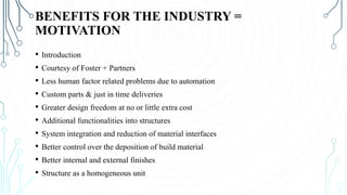 BENEFITS FOR THE INDUSTRY =
MOTIVATION
• Introduction
• Courtesy of Foster + Partners
• Less human factor related problems due to automation
• Custom parts & just in time deliveries
• Greater design freedom at no or little extra cost
• Additional functionalities into structures
• System integration and reduction of material interfaces
• Better control over the deposition of build material
• Better internal and external finishes
• Structure as a homogeneous unit
 