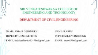 SRI VENKATESHWARAA COLLEGE OF
ENGINEERING AND TECHNOLOGY
DEPARTMENT OF CIVIL ENGINEERING
NAME: ANJALI DESHMUKH
DEPT: CIVIL ENGINEERING
EMAIL:anjalideshmukh031996@gmail.com
NAME: R.ARUN
DEPT: CIVIL ENGINEERING
EMAIL: arun62916@gmail.com
 