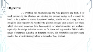Objective:
3D Printing has revolutionised the way products are built. It is
used extensively for ideation, envisioning the product design with a model in
hand. It is possible to create functional models, which makes it easy for the
designers and engineers to validate the product designs and identify the errors
which otherwise would not have been noticed in virtual simulation and analysis,
especially the design fallacies related to fit, form and ergonomics. With a wide
range of materials available in different colours, the companies can now create
models that are astonishingly close to the real or final product.
 