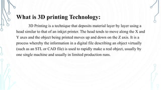 What is 3D printing Technology:
3D Printing is a technique that deposits material layer by layer using a
head similar to that of an inkjet printer. The head tends to move along the X and
Y axes and the object being printed moves up and down on the Z axis. It is a
process whereby the information in a digital file describing an object virtually
(such as an STL or CAD file) is used to rapidly make a real object, usually by
one single machine and usually in limited production runs.
 