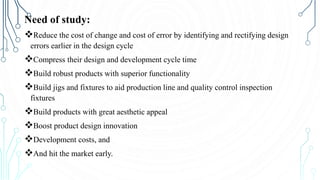Need of study:
Reduce the cost of change and cost of error by identifying and rectifying design
errors earlier in the design cycle
Compress their design and development cycle time
Build robust products with superior functionality
Build jigs and fixtures to aid production line and quality control inspection
fixtures
Build products with great aesthetic appeal
Boost product design innovation
Development costs, and
And hit the market early.
 