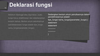 Deklarasi fungsi13
Sebelum dipanggil atau digunakan, suatu
fungsi harus didefinisikan dan dideklarasikan
terlebih dahulu. Bentuk umum penulisannya
(pendeklarasian) fungsi adalah tipe_fungsi
nama_fungsi(parameter_fungsi);
Sedangkan bentuk umum penulisannya dalam
pendefinisiannya adalah
tipe_fungsi nama_fungsi(parameter_fungsi) {
statement
statement
-----------
-----------
}
 
