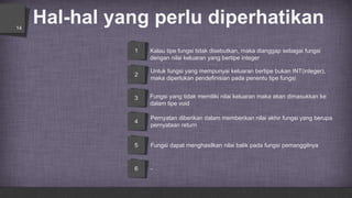 1
2
3
4
5
6
Hal-hal yang perlu diperhatikan14
Kalau tipe fungsi tidak disebutkan, maka dianggap sebagai fungsi
dengan nilai keluaran yang bertipe integer
Untuk fungsi yang mempunyai keluaran bertipe bukan INT(integer),
maka diperlukan pendefinisian pada penentu tipe fungsi
Fungsi yang tidak memiliki nilai keluaran maka akan dimasukkan ke
dalam tipe void
Pernyatan diberikan dalam memberikan nilai akhir fungsi yang berupa
pernyataan return
Fungsi dapat menghasilkan nilai balik pada fungsi pemanggilnya
-
 