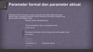 Parameter formal dan parameter aktual
16
Parameter formal merupakan variabel yang ada pada dafttar dalam parameter
definisi fungsi, sedangkan parameter aktual merupakan parameter (variabel) yang
dipakai dalam pemanggilan fungsi.
Bentuk umum penulisannya :
Float tambah(floatx, float y) //parameter formal
{ return (a+b);
}
Sedangkan parameter aktual terdapat pada pemanggilan fungsi :
Void main()
{
--------------
--------------
c=tambah(a, b) ; //parameter aktual
--------------
}
 