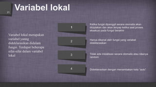 Variabel lokal21
Hanya dikenal oleh fungsi yang variabel
dideklarasikan
Ketika fungsi dipanggil secara otomatis akan
diciptakan dan akan lenyap ketika saat proses
eksekusi pada fungsi berakhir
Dideklarasikan dengan menambakan kata “auto”
Tidak ada inisialisasi secara otomatis atau nilainya
random
1
2
3
4
Variabel lokal merupakan
variabel yanng
dideklarasikan didalam
fungsi. Terdapat beberapa
sifat-sifat dalam variabel
lokal
 