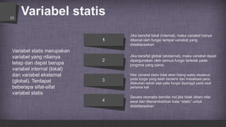 Variabel statis23
Jika bersifat global (eksternal), maka variabel dapat
dipergunakan oleh semua fungsi terletak pada
progrma yang sama
Jika bersifat lokal (internal), maka variabel hanya
dikenal oleh fungsi tempat variabel yang
dideklarasikan
Secara otomatis bernilai nol jika tidak diberi nilai
awal dan Menambahkan kata “static” untuk
dideklarasikan
Nilai variabel statis tidak akan hilang walau eksekusi
pada fungsi yang telah berakhir dan Inisialisasi perlu
dilakukan sekali saja yaitu fungsi dipanggil pada saat
pertama kali
1
2
3
4
Variabel statis merupakan
variabel yang nilainya
tetap dan dapat berupa
variabel internal (lokal)
dan variabel eksternal
(global). Terdapat
beberapa sifat-sifat
variabel statis
 