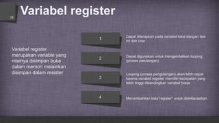 Variabel register24
Dapat digunakan untuk mengendalikan looping
(proses perulangan)
Dapat diterapkan pada variabel lokal dengan tipe
int dan char
Menambahkan kata”register” untuk dideklarasikan
Looping (proses pengulangan) akan lebih cepat
karena variabel register memiliki kecepatan yang
lebih tinggi dibandingkan variabel biasa
1
2
3
4
Variabel register
merupakan variable yang
nilainya disimpan buka
dalam memori melainkan
disimpan dalam resister
 